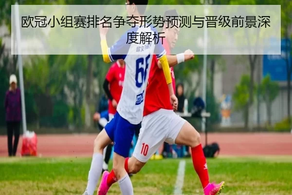 欧冠小组赛排名争夺形势预测与晋级前景深度解析